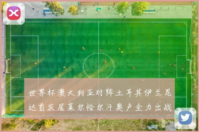 世界杯澳大利亚对阵土耳其伊兰昆达首发居莱尔恰尔汗奥卢全力出战