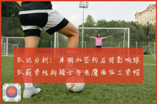 队记分析：库明加签约后将影响球队薪资结构骑士与老鹰面临工资帽挑战